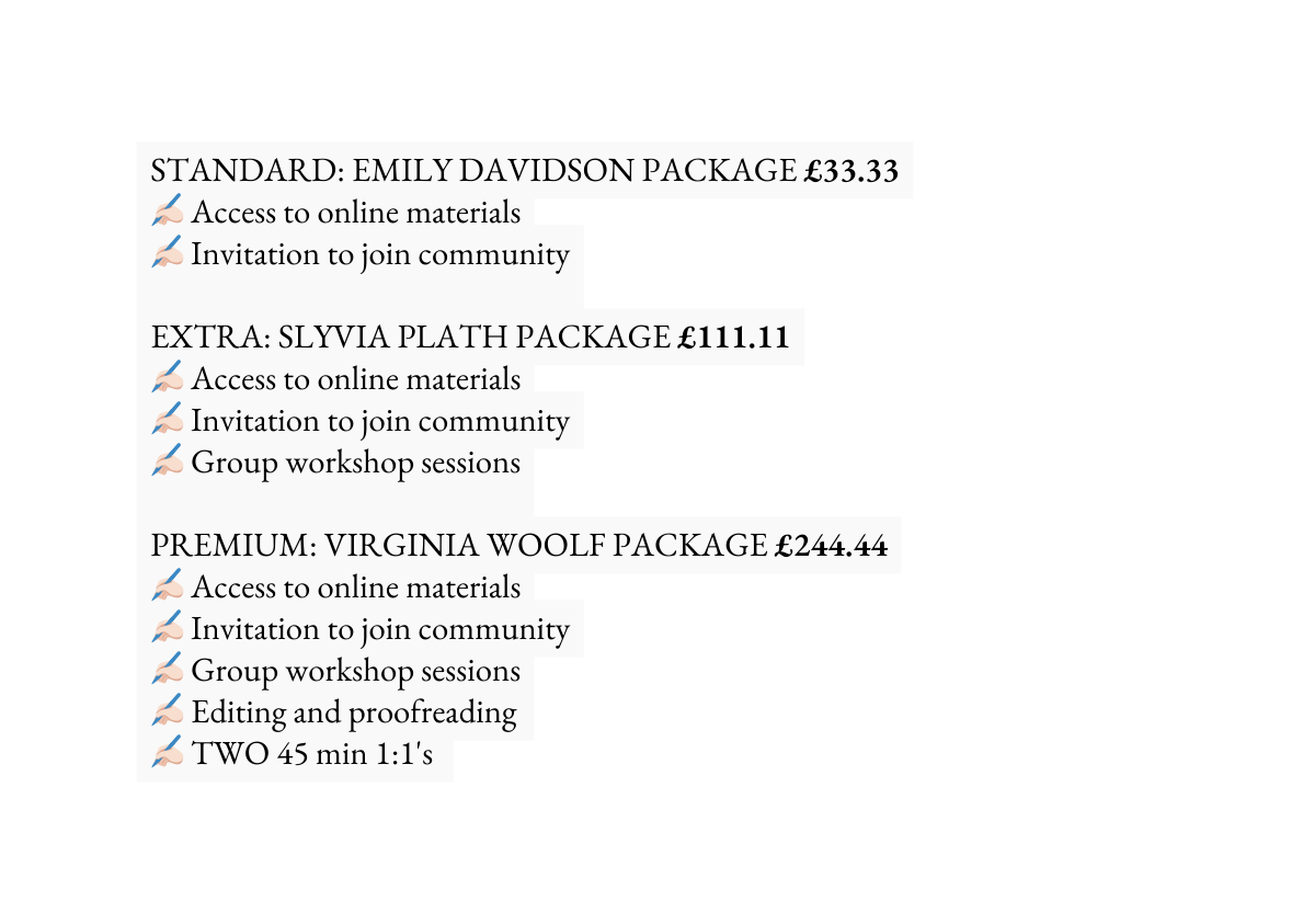 STANDARD EMILY DAVIDSON PACKAGE 33 33 Access to online materials Invitation to join community EXTRA SLYVIA PLATH PACKAGE 111 11 Access to online materials Invitation to join community Group workshop sessions PREMIUM VIRGINIA WOOLF PACKAGE 244 44 Access to online materials Invitation to join community Group workshop sessions Editing and proofreading TWO 45 min 1 1 s