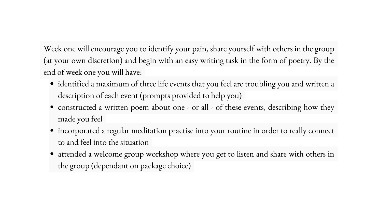 Week one will encourage you to identify your pain share yourself with others in the group at your own discretion and begin with an easy writing task in the form of poetry By the end of week one you will have identified a maximum of three life events that you feel are troubling you and written a description of each event prompts provided to help you constructed a written poem about one or all of these events describing how they made you feel incorporated a regular meditation practise into your routine in order to really connect to and feel into the situation attended a welcome group workshop where you get to listen and share with others in the group dependant on package choice