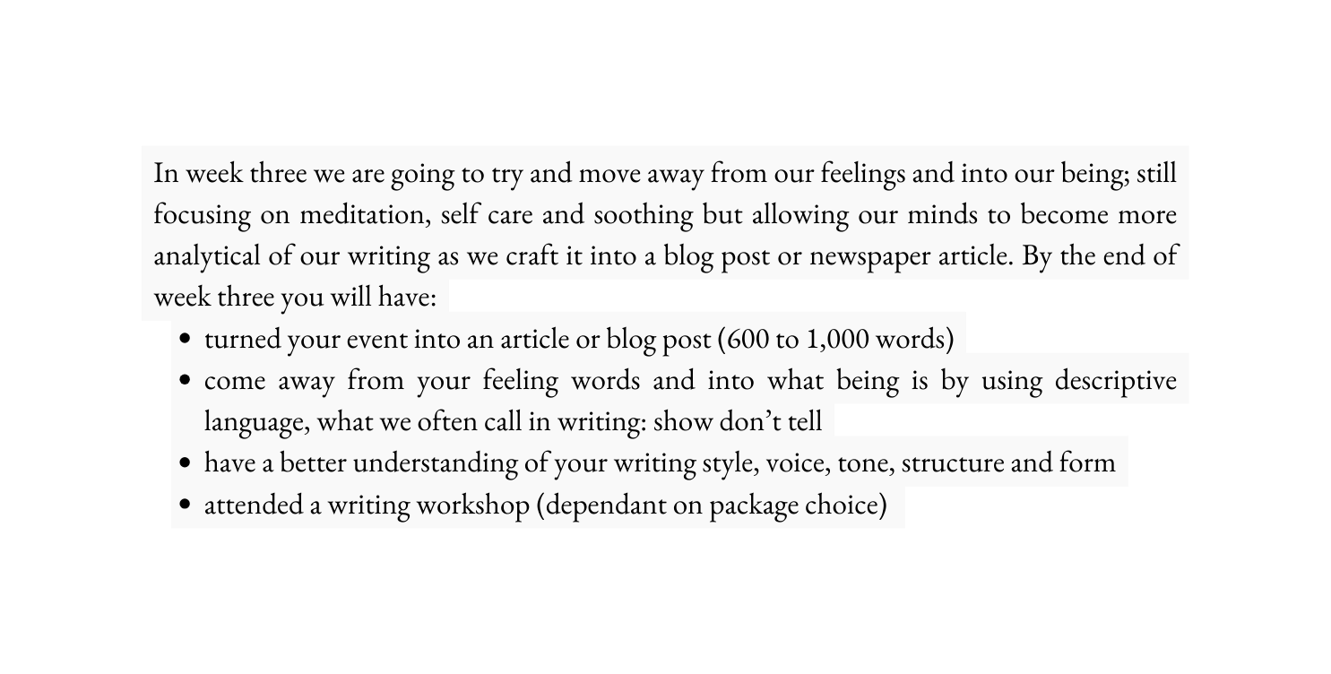 In week three we are going to try and move away from our feelings and into our being still focusing on meditation self care and soothing but allowing our minds to become more analytical of our writing as we craft it into a blog post or newspaper article By the end of week three you will have turned your event into an article or blog post 600 to 1 000 words come away from your feeling words and into what being is by using descriptive language what we often call in writing show don t tell have a better understanding of your writing style voice tone structure and form attended a writing workshop dependant on package choice