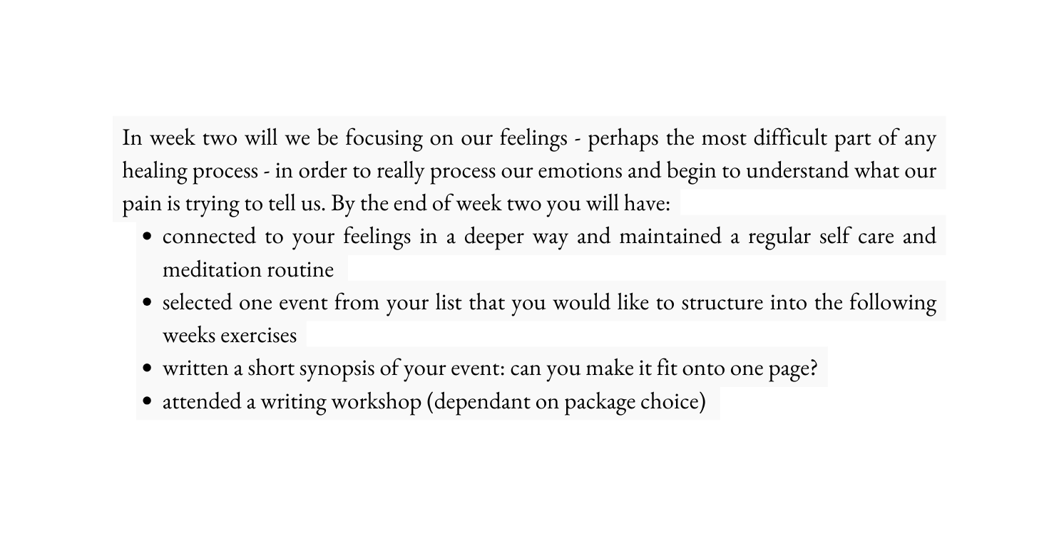 In week two will we be focusing on our feelings perhaps the most difficult part of any healing process in order to really process our emotions and begin to understand what our pain is trying to tell us By the end of week two you will have connected to your feelings in a deeper way and maintained a regular self care and meditation routine selected one event from your list that you would like to structure into the following weeks exercises written a short synopsis of your event can you make it fit onto one page attended a writing workshop dependant on package choice