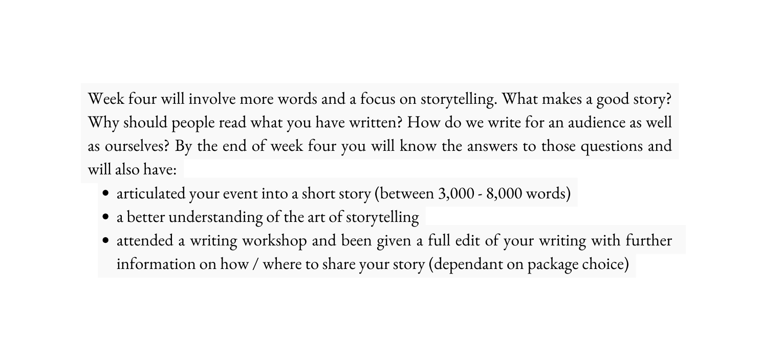 Week four will involve more words and a focus on storytelling What makes a good story Why should people read what you have written How do we write for an audience as well as ourselves By the end of week four you will know the answers to those questions and will also have articulated your event into a short story between 3 000 8 000 words a better understanding of the art of storytelling attended a writing workshop and been given a full edit of your writing with further information on how where to share your story dependant on package choice