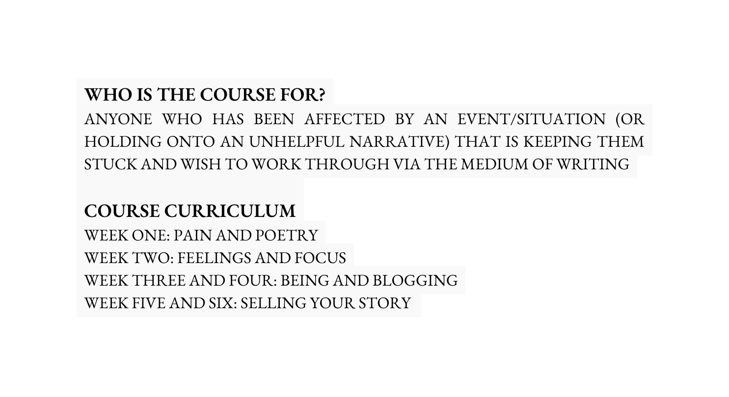 WHO IS THE COURSE FOR ANYONE WHO HAS BEEN AFFECTED BY AN EVENT SITUATION OR HOLDING ONTO AN UNHELPFUL NARRATIVE THAT IS KEEPING THEM STUCK AND WISH TO WORK THROUGH VIA THE MEDIUM OF WRITING COURSE curriculum WEEK ONE PAIN AND POETRY WEEK TWO FEELINGS AND FOCUS WEEK THREE AND FOUR BEING AND BLOGGING WEEK FIVE AND SIX SELLING YOUR STORY